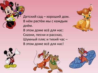 Детский сад – хороший дом.
В нём растём мы с каждым
днём.
В этом доме всё для нас:
Сказки, песни и рассказ,
Шумный пляс и тихий час –
В этом доме всё для нас!

 