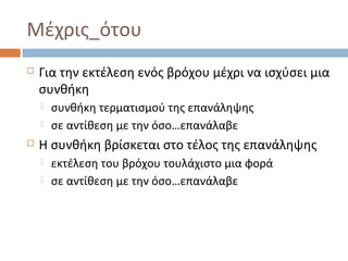 Μέχρις_ότου


Για την εκτέλεση ενός βρόχου μέχρι να ισχύσει μια
συνθήκη





συνθήκη τερματισμού της επανάληψης
σε αντίθεση με την όσο…επανάλαβε

Η συνθήκη βρίσκεται στο τέλος της επανάληψης



εκτέλεση του βρόχου τουλάχιστο μια φορά
σε αντίθεση με την όσο…επανάλαβε

 