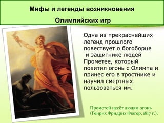 Мифы и легенды возникновения
Олимпийских игр
Одна из прекраснейших
легенд прошлого
повествует о богоборце
и защитнике людей
Прометее, который
похитил огонь с Олимпа и
принес его в тростнике и
научил смертных
пользоваться им.

Прометей несёт людям огонь
(Генрих Фридрих Фюгер, 1817 г.).

 