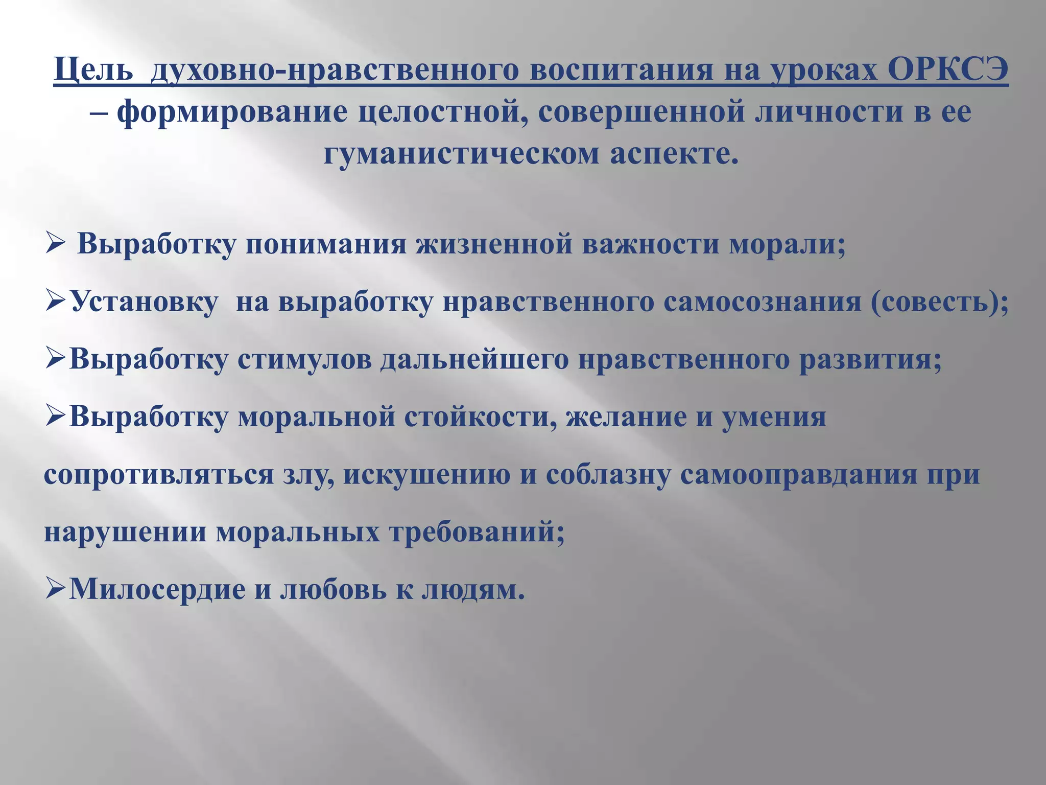 Цель духовно-нравственного воспитания на уроках ОРКСЭ
– формирование целостной, совершенной личности в ее
гуманистическом аспекте.
 Выработку понимания жизненной важности морали;
Установку на выработку нравственного самосознания (совесть);
Выработку стимулов дальнейшего нравственного развития;
Выработку моральной стойкости, желание и умения
сопротивляться злу, искушению и соблазну самооправдания при
нарушении моральных требований;
Милосердие и любовь к людям.

 