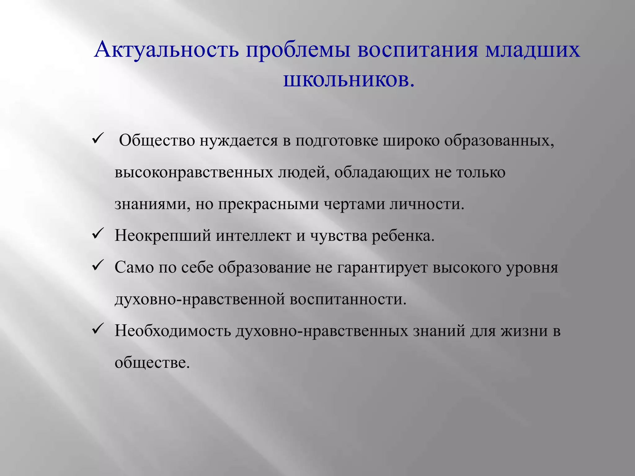 Актуальность проблемы воспитания младших
школьников.
 Общество нуждается в подготовке широко образованных,
высоконравственных людей, обладающих не только
знаниями, но прекрасными чертами личности.

 Неокрепший интеллект и чувства ребенка.
 Само по себе образование не гарантирует высокого уровня
духовно-нравственной воспитанности.
 Необходимость духовно-нравственных знаний для жизни в
обществе.

 