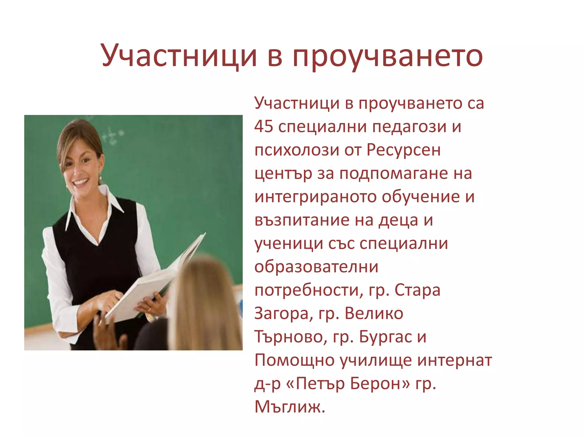 Участници в проучването
Участници в проучването са
45 специални педагози и
психолози от Ресурсен
център за подпомагане на
интегрираното обучение и
възпитание на деца и
ученици със специални
образователни
потребности, гр. Стара
Загора, гр. Велико
Търново, гр. Бургас и
Помощно училище интернат
д-р «Петър Берон» гр.
Мъглиж.

 