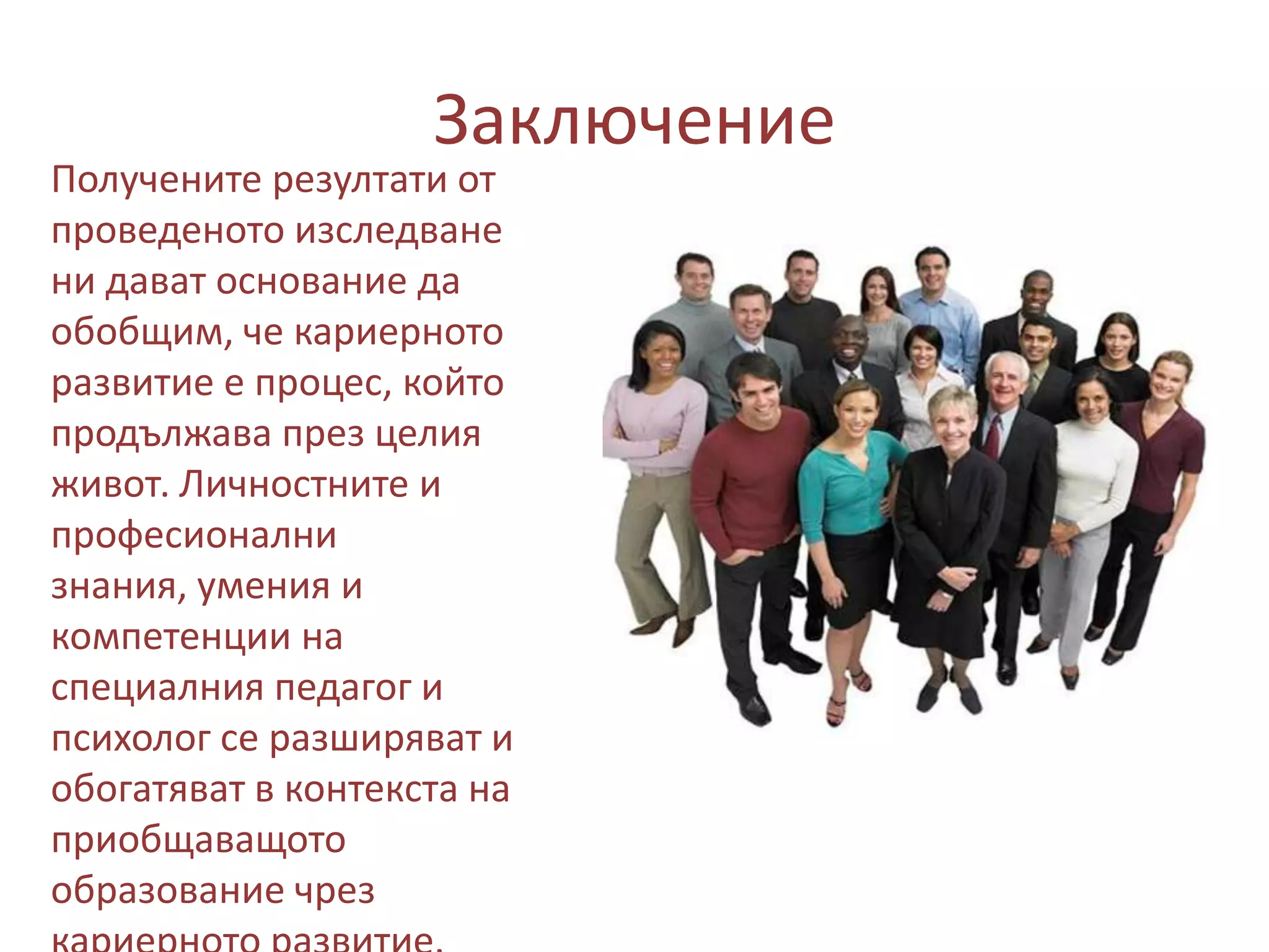 Заключение

Получените резултати от
проведеното изследване
ни дават основание да
обобщим, че кариерното
развитие е процес, който
продължава през целия
живот. Личностните и
професионални
знания, умения и
компетенции на
специалния педагог и
психолог се разширяват и
обогатяват в контекста на
приобщаващото
образование чрез

 