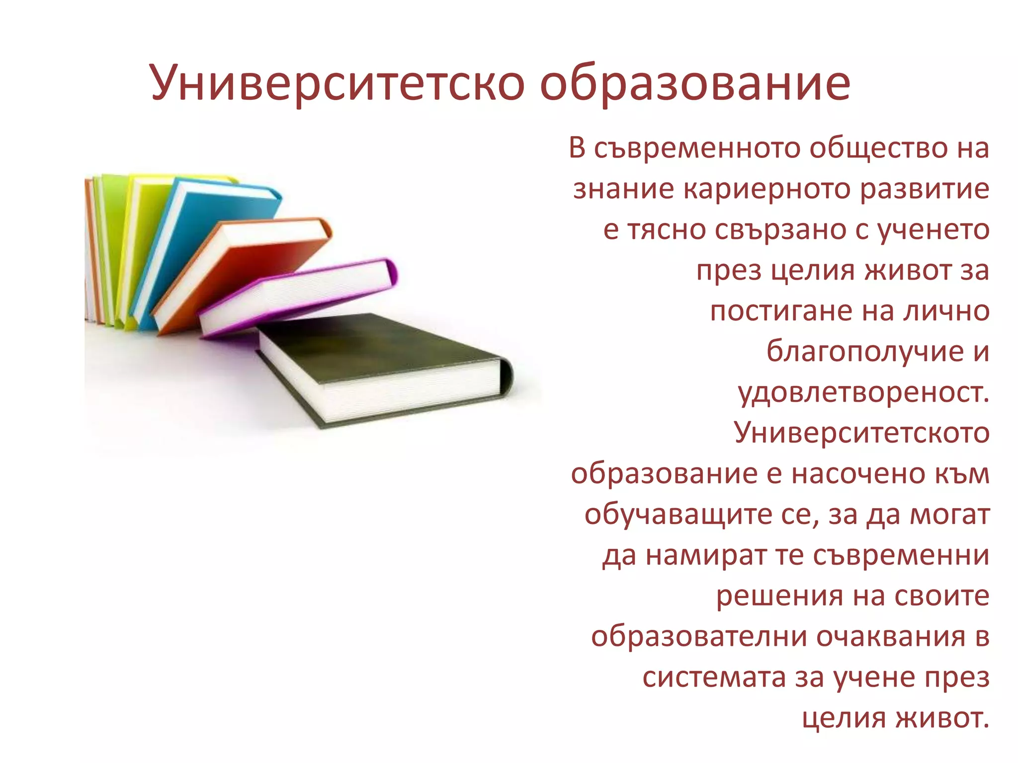 Университетско образование
В съвременното общество на
знание кариерното развитие
е тясно свързано с ученето
през целия живот за
постигане на лично
благополучие и
удовлетвореност.
Университетското
образование е насочено към
обучаващите се, за да могат
да намират те съвременни
решения на своите
образователни очаквания в
системата за учене през
целия живот.

 
