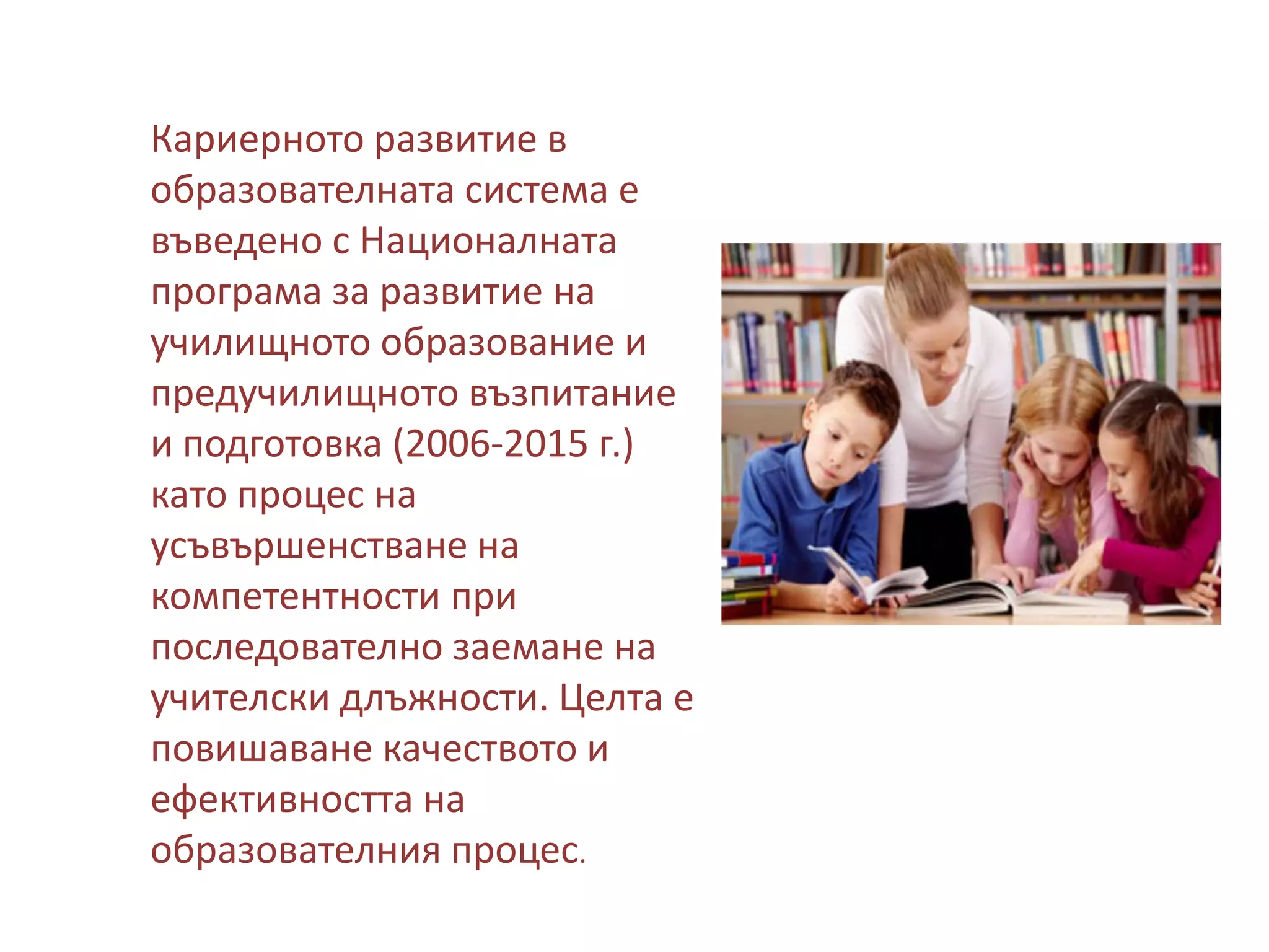 Кариерното развитие в
образователната система е
въведено с Националната
програма за развитие на
училищното образование и
предучилищното възпитание
и подготовка (2006-2015 г.)
като процес на
усъвършенстване на
компетентности при
последователно заемане на
учителски длъжности. Целта е
повишаване качеството и
ефективността на
образователния процес.

 