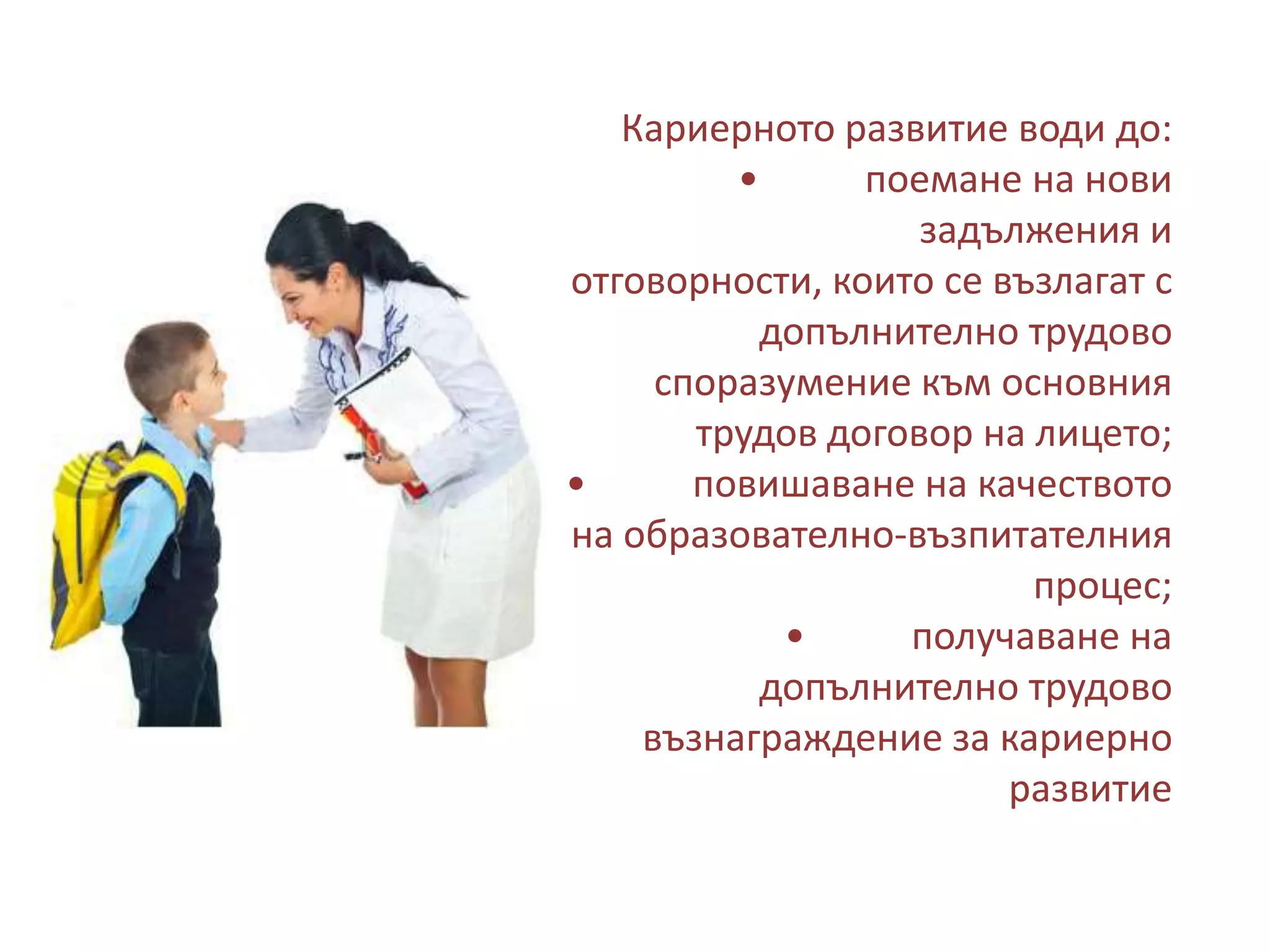Кариерното развитие води до:
•
поемане на нови
задължения и
отговорности, които се възлагат с
допълнително трудово
споразумение към основния
трудов договор на лицето;
•
повишаване на качеството
на образователно-възпитателния
процес;
•
получаване на
допълнително трудово
възнаграждение за кариерно
развитие

 
