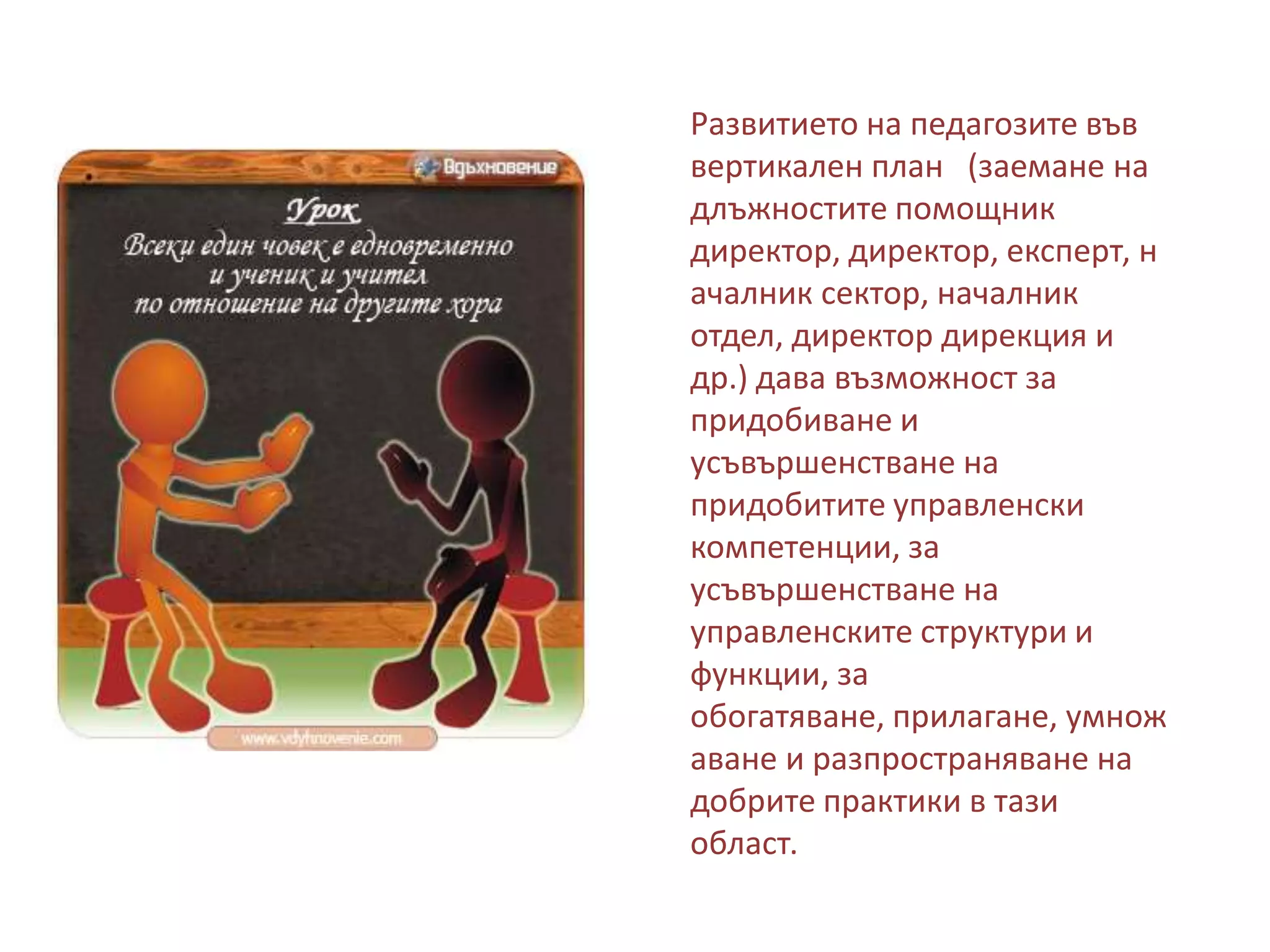 Развитието на педагозите във
вертикален план (заемане на
длъжностите помощник
директор, директор, експерт, н
ачалник сектор, началник
отдел, директор дирекция и
др.) дава възможност за
придобиване и
усъвършенстване на
придобитите управленски
компетенции, за
усъвършенстване на
управленските структури и
функции, за
обогатяване, прилагане, умнож
аване и разпространяване на
добрите практики в тази
област.

 