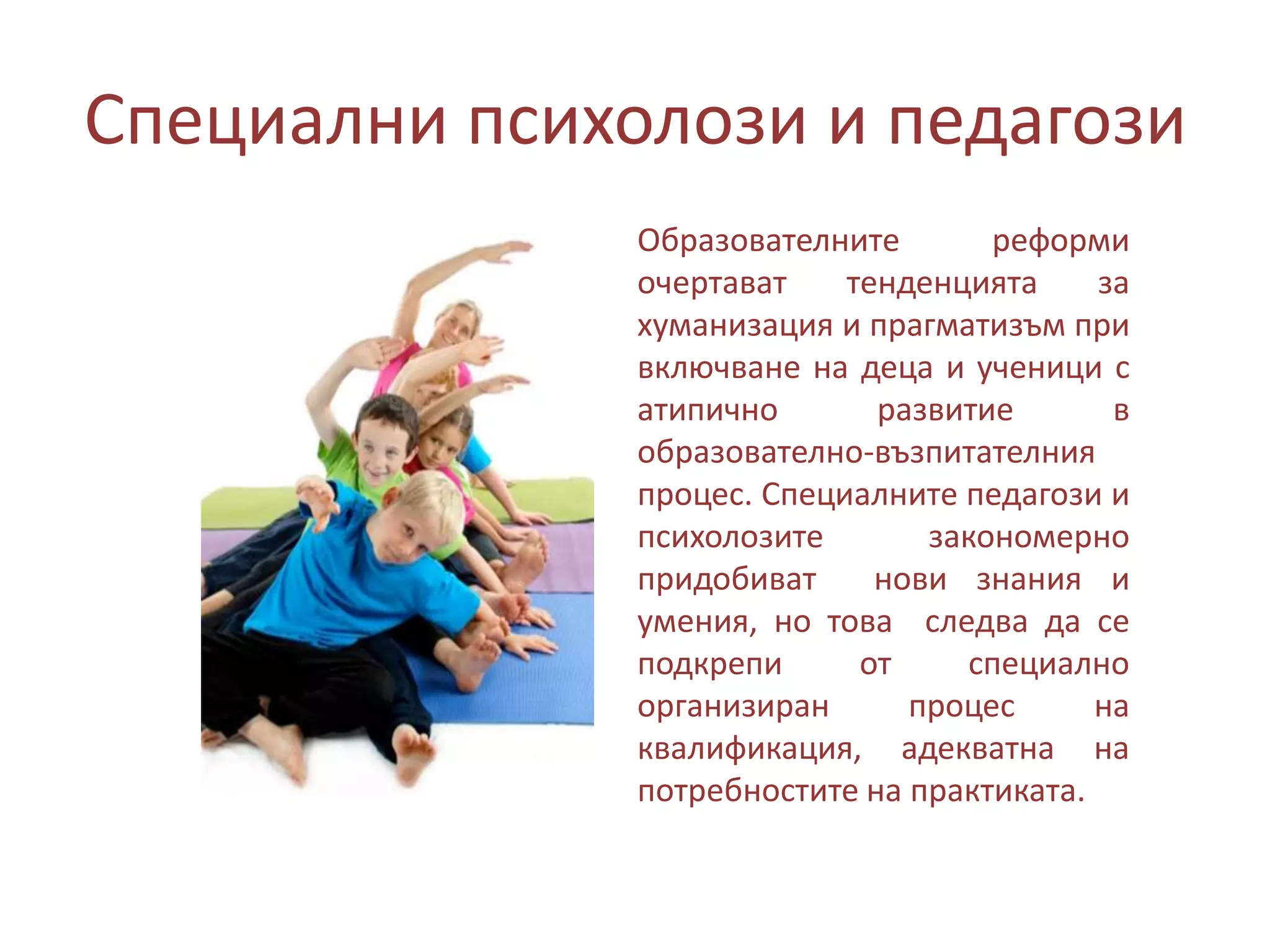 Специални психолози и педагози
Образователните
реформи
очертават
тенденцията
за
хуманизация и прагматизъм при
включване на деца и ученици с
атипично
развитие
в
образователно-възпитателния
процес. Специалните педагози и
психолозите
закономерно
придобиват
нови знания и
умения, но това следва да се
подкрепи
от
специално
организиран
процес
на
квалификация, адекватна на
потребностите на практиката.

 