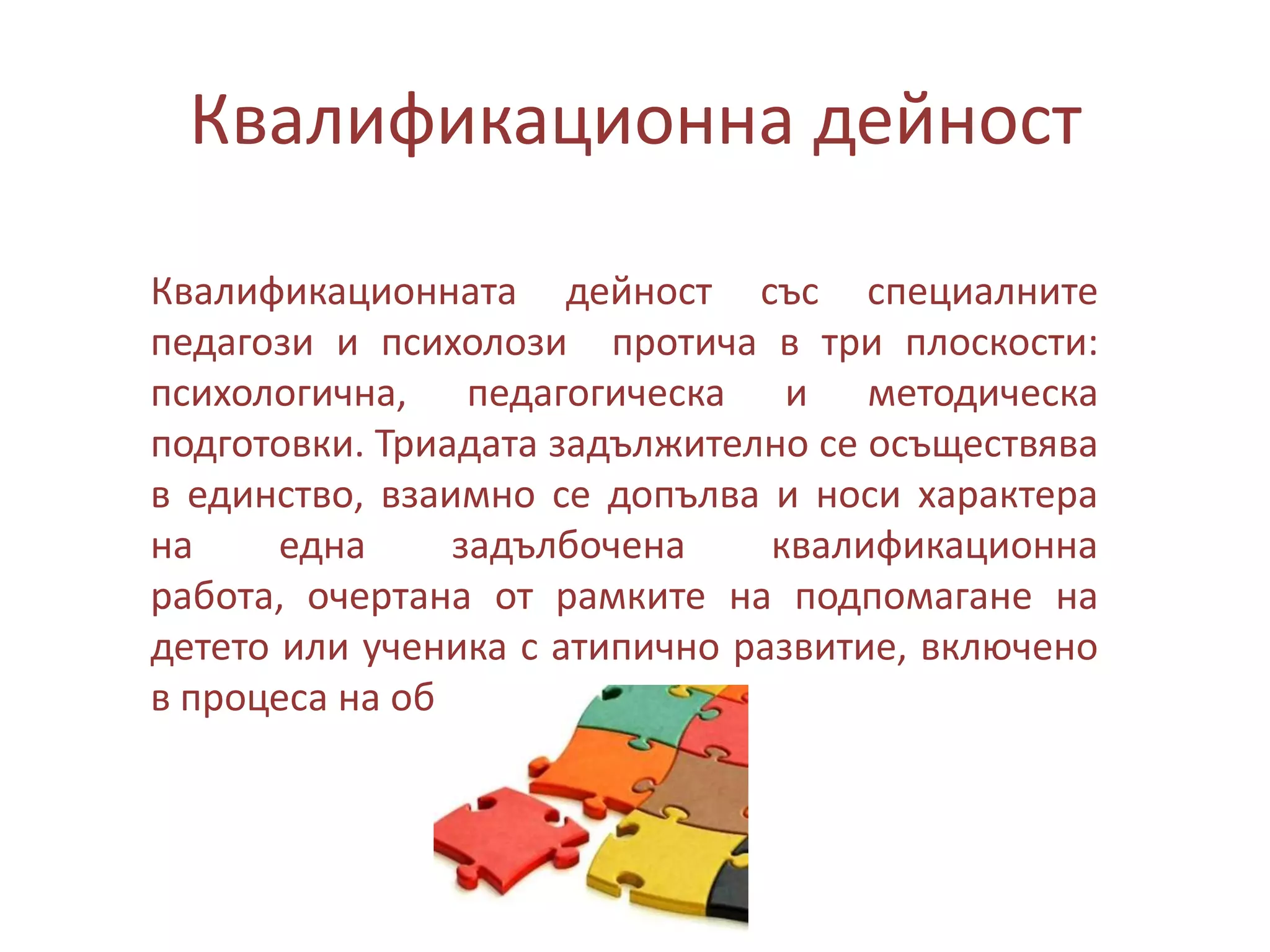 Квалификационна дейност
Квалификационната дейност със специалните
педагози и психолози протича в три плоскости:
психологична, педагогическа и методическа
подготовки. Триадата задължително се осъществява
в единство, взаимно се допълва и носи характера
на
една
задълбочена
квалификационна
работа, очертана от рамките на подпомагане на
детето или ученика с атипично развитие, включено
в процеса на обучение.

 