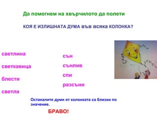 Да помогнем на хвърчилото да полети
КОЯ Е ИЗЛИШНАТА ДУМА във

светлина

сън

светкавица

всяка КОЛОНКА?

сънлив

блести

спи
разсъни

светла
Останалите думи от колонката са близки по
значение.

БРАВО!

 