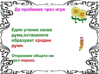 Да пробваме чрез игра

Един ученик казва
дума,останалите
образуват сродни
думи.
Откриваме общата им
част-корена.

 