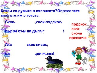 Какви са думите в колонката?Определете
мястото им в текста.
Скок-

,скок-подскок-

първи съм на дълъг
Ако
ще

скок висок,
цял гъсок!

!

подскок
скок
скоча
прескоча

 