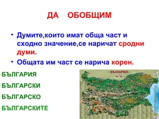 ДА

ОБОБЩИМ

• Думите,които имат обща част и
сходно значение,се наричат сродни
думи.
• Общата им част се нарича корен.
БЪЛГАРИЯ
БЪЛГАРСКИ
БЪЛГАРСКО
БЪЛГАРСКИТЕ

 