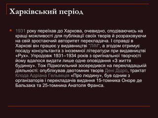 Харківський період


1931 року переїхав до Харкова, очевидно, сподіваючись на
кращі можливості для публікації своїх творів й розраховуючи
на свій зростаючий авторитет перекладача. І справді в
Харкові він працює у видавництві "ЛіМ", а згодом отримує
посаду консультанта з іноземноï літератури при видавництві
«Рух». Упродовж 1931–1934 років з оригінальної творчості
йому вдалося видати лише одне оповідання «З життя
будинку». Тож Підмогильний зосередився на перекладацькій
діяльності: опублікував двотомник творів Дені Дідро, трактат
Клода Адріана Гельвеція «Про людину», був одним з
організаторів і перекладачів видання 15-томника Оноре де
Бальзака та 25-томника Анатоля Франса.

 