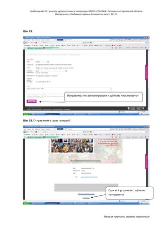 Хребтищева Е.Ю., учитель русского языка и литературы МБОУ «СОШ №8 г.Петровска» Саратовской области
Мастер-класс «Любимые сервисы Интернета» август 2012 г.

Шаг 18.

Исправляю, что запланировали и щёлкаю «посмотреть»

Шаг 19. Отправляем в свою галерею!

Если всё устраивает, щёлкаю
«отправить»

Нельзя научить, можно научиться

 