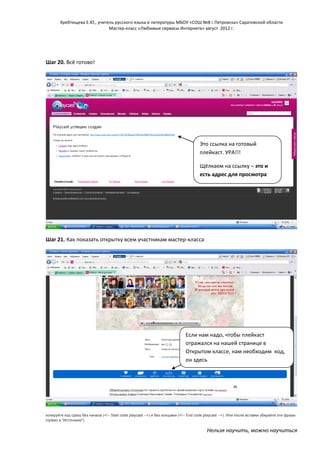 Хребтищева Е.Ю., учитель русского языка и литературы МБОУ «СОШ №8 г.Петровска» Саратовской области
Мастер-класс «Любимые сервисы Интернета» август 2012 г.

Шаг 20. Всё готово!

Это ссылка на готовый
плейкаст. УРА!!!
Щёлкаем на ссылку – это и
есть адрес для просмотра

Шаг 21. Как показать открытку всем участникам мастер-класса

Если нам надо, чтобы плейкаст
отражался на нашей странице в
Открытом классе, нам необходим код,
он здесь

копируйте код сразу без начала (<!-- Start code playcast -->) и без концовки (<!-- End code playcast -->). Или после вставки убирайте эти фразы
(прямо в "Источнике").

Нельзя научить, можно научиться

 