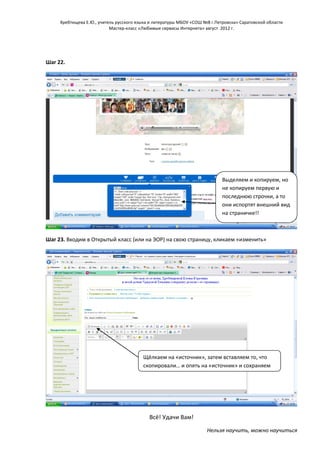 Хребтищева Е.Ю., учитель русского языка и литературы МБОУ «СОШ №8 г.Петровска» Саратовской области
Мастер-класс «Любимые сервисы Интернета» август 2012 г.

Шаг 22.

Выделяем и копируем, но
не копируем первую и
последнюю строчки, а то
они испортят внешний вид
на страничке!!

Шаг 23. Входим в Открытый класс (или на ЭОР) на свою страницу, кликаем «изменить»

Щёлкаем на «источник», затем вставляем то, что
скопировали… и опять на «источник» и сохраняем

Всё! Удачи Вам!
Нельзя научить, можно научиться

 