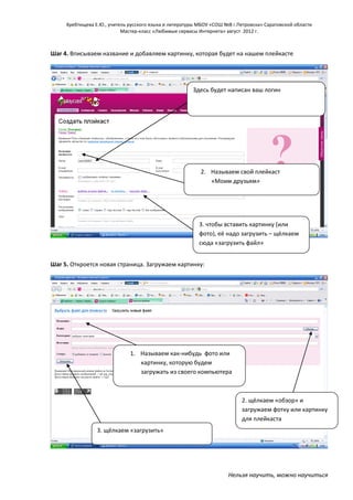 Хребтищева Е.Ю., учитель русского языка и литературы МБОУ «СОШ №8 г.Петровска» Саратовской области
Мастер-класс «Любимые сервисы Интернета» август 2012 г.

Шаг 4. Вписываем название и добавляем картинку, которая будет на нашем плейкасте

Здесь будет написан ваш логин

2. Называем свой плейкаст
«Моим друзьям»

3. чтобы вставить картинку (или
фото), её надо загрузить – щёлкаем
сюда «загрузить файл»
Шаг 5. Откроется новая страница. Загружаем картинку:

1. Называем как-нибудь фото или
картинку, которую будем
загружать из своего компьютера
(у меня она называется «мы»
2. щёлкаем «обзор» и
загружаем фотку или картинку
для плейкаста
3. щёлкаем «загрузить»

Нельзя научить, можно научиться

 