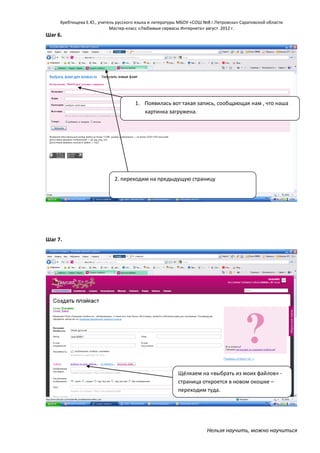 Хребтищева Е.Ю., учитель русского языка и литературы МБОУ «СОШ №8 г.Петровска» Саратовской области
Мастер-класс «Любимые сервисы Интернета» август 2012 г.

Шаг 6.

1. Появилась вот такая запись, сообщающая нам , что наша
картинка загружена.

2. переходим на предыдущую страницу

Шаг 7.

Щёлкаем на «выбрать из моих файлов» страница откроется в новом окошке –
переходим туда.

Нельзя научить, можно научиться

 