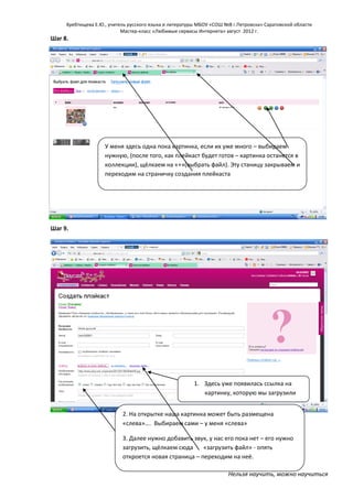 Хребтищева Е.Ю., учитель русского языка и литературы МБОУ «СОШ №8 г.Петровска» Саратовской области
Мастер-класс «Любимые сервисы Интернета» август 2012 г.

Шаг 8.

У меня здесь одна пока картинка, если их уже много – выбираем
нужную, (после того, как плейкаст будет готов – картинка останется в
коллекции), щёлкаем на «+»(выбрать файл). Эту станицу закрываем и
переходим на страничку создания плейкаста

Шаг 9.

1. Здесь уже появилась ссылка на
картинку, которую мы загрузили
2. На открытке наша картинка может быть размещена
«слева»…. Выбираем сами – у меня «слева»
3. Далее нужно добавить звук, у нас его пока нет – его нужно
загрузить, щёлкаем сюда
«загрузить файл» - опять
откроется новая страница – переходим на неё.
Нельзя научить, можно научиться

 