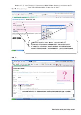 Хребтищева Е.Ю., учитель русского языка и литературы МБОУ «СОШ №8 г.Петровска» Саратовской области
Мастер-класс «Любимые сервисы Интернета» август 2012 г.

Шаг 10. Загружаем звук

1. Вписываем название песни (у меня «песня для друзей»
2. Щёлкаем на обзор и загружаем из своего компьютера песню
3. Загружаем её, после того, как нам напишут, что файл загружен,
страницу эту закрываем и переходим на ту, где создаём плейкаст.

Шаг 11.

Щёлкаем «выбрать из моих файлов» - вновь переходим на новую страничку

Нельзя научить, можно научиться

 