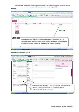 Хребтищева Е.Ю., учитель русского языка и литературы МБОУ «СОШ №8 г.Петровска» Саратовской области
Мастер-класс «Любимые сервисы Интернета» август 2012 г.

Шаг 12.

Наше хранилище файлов пополнилось музыкой – выбираем её, т. е.
щёлкаем на «+» (выбрать файл). Эту страницу закрываем, переходим на
страницу создания плейкаста. Там уже будет ссылка на «звук»

Шаг 13. Оформляем открытку:

1. Выбираем цвет открытки – фон (не забудьте его «применить»
2. Можно к цвету добавить что-то (сердечки, облака…
3. Выбираем цвет текста открытки

Нельзя научить, можно научиться

 