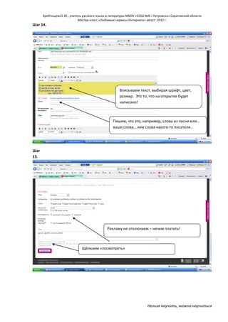 Хребтищева Е.Ю., учитель русского языка и литературы МБОУ «СОШ №8 г.Петровска» Саратовской области
Мастер-класс «Любимые сервисы Интернета» август 2012 г.

Шаг 14.

Вписываем текст, выбирая шрифт, цвет,
размер. Это то, что на открытке будет
написано!

Пишем, что это, например, слова из песни или…
ваши слова… или слова какого-то писателя…

Шаг
15.

Рекламу не отключаем – нечем платить!

Щёлкаем «посмотреть»

Нельзя научить, можно научиться

 