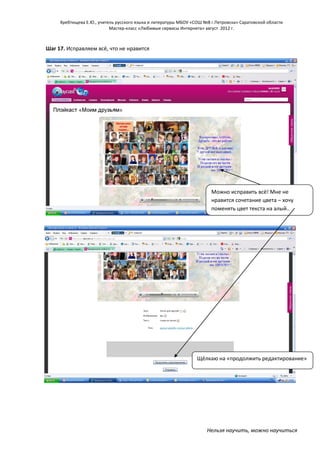 Хребтищева Е.Ю., учитель русского языка и литературы МБОУ «СОШ №8 г.Петровска» Саратовской области
Мастер-класс «Любимые сервисы Интернета» август 2012 г.

Шаг 17. Исправляем всё, что не нравится

Можно исправить всё! Мне не
нравится сочетание цвета – хочу
поменять цвет текста на алый..

Щёлкаю на «продолжить редактирование»

Нельзя научить, можно научиться

 