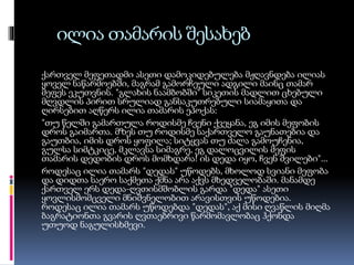 ილია თამარის შესახებ
ქართველ მეფეთადმი ასეთი დამოკიდებულება მჟღავნდება ილიას
ყოველ ნაწარმოებში, მაგრამ გამორჩეული ადგილი მაინც თამარ
მეფეს ეკუთვნის. "გლახის ნაამბობში" სიკეთის მადლით ცხებული
მღვდლის პირით სრულიად განსაკუთრებული სიამაყითა და
ღირსებით აღწერს ილია თამარის ეპოქას:
"თუ წელში გამართულა როდისმე ჩვენი ქვეყანა, ეგ იმის მეფობის
დროს გაიმართა. მზეს თუ როდისმე საქართველო გაუნათებია და
გაუთბია, იმის დროს ყოფილა; სიტყვას თუ ძალა გამოუჩენია,
გულსა სიმტკიცე, მკლავსა სიმაგრე, ეგ დალოცვილის მეფის
თამარის დედობის დროს მომხდარა! ის დედა იყო, ჩვენ შვილები"...
როდესაც ილია თამარს "დედას" უწოდებს, მხოლოდ სვიანი მეფობა
და დიდთა საერო საქმეთა ქმნა არა აქვს მხედველობაში. მანამდე
ქართველ ერს დედა-ღვთისმშობლის გარდა "დედა" ასეთი
ყოვლისმომცველი მნიშვნელობით არავისთვის უწოდებია.
როდესაც ილია თამარს უწოდებდა "დედას", აქ მისი ღვაწლის მიღმა
ბაგრატიონთა გვარის ღვთაებრივი წარმომავლობაც ჰქონდა
უთუოდ ნაგულისხმევი.

 