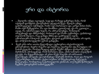 ერი და ისტორია


…შვილმა უნდა იცოდეს, სად და რაზედ გაჩერდა მამა, რომ
იქიდამ დაიწყოს ცხოვრების უღელის წევა. შვილს უნდა
გამორკვეული ჰქონდეს, რაში იყო მართალი და კარგი მისი მამა,
რაში იყო შემცდარი, რა ავი მიიჩნია კეთილად, და რა კეთილი _
ავად, რა უმართავდა ხელს, რა აბრკოლებდა, რისთვის
ირჯებოდა და მხნეობდა, რისთვის და რაში უქმობდა. უამისოდ
თვითონ შვილი, რაც გინდა მხნე და გამრჯელი იყოს,
უხორთუმო სპილოს ეგვანება, დავით გურამიშვილისა არ იყოს,
და ამ წუთისოფელში ვერას გახდება.
 ჩვენ ერს ორი ათასი წელიწადი უცხოვრია ისტორიულის
ცხოვრებით. ბევრი მაგარი და ბევრიც უვარგისი ქვა ჩაუდგია იმ
საძირკველში, რომელზედაც დღეს ჩვენი აწმყოა დამყარებული
მერმისის ამოსაგებად. რომ მართლა ესეა, ამის საბუთი თვალწინ
გვაქვს. რა შეგვინახავდა ამ ერთ მუჭა ხალხს ამ ორიათას
წელიწადს ამოდენა დაუძინებელ მტრებს შორის. რათ და როგორ
შეგვარჩენდა ხარბობა უცხო თემთა ამ მშვენივრად შემკულს
წალკოტსა, რომელსაც საქართველოს ეძახიან, თუ ჩვენს წარსულს
ჩვენის ცხოვრების საძირკველში

 