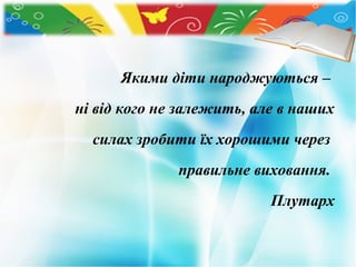 Якими діти народжуються –
ні від кого не залежить, але в наших
силах зробити їх хорошими через
правильне виховання.
Плутарх

 