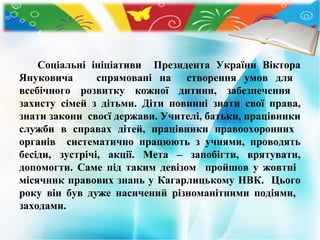 Соціальні ініціативи Президента України Віктора
Януковича
спрямовані на створення умов для
всебічного розвитку кожної дитини, забезпечення
захисту сімей з дітьми. Діти повинні знати свої права,
знати закони своєї держави. Учителі, батьки, працівники
служби в справах дітей, працівники правоохоронних
органів систематично працюють з учнями, проводять
бесіди, зустрічі, акції. Мета – запобігти, врятувати,
допомогти. Саме під таким девізом пройшов у жовтні
місячник правових знань у Кагарлицькому НВК. Цього
року він був дуже насичений різноманітними подіями,
заходами.

 