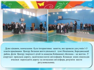 Дуже цікавим, повчальним було інтерактивне заняття, яке провели для учнів 1-5
Дуже цікавим, повчальним було інтерактивне заняття, яке провели для учнів 1-5
класів працівники Центру Безпеки життєдіяльності (смт.Немішаєве, Бородянський
класів працівники Центру Безпеки життєдіяльності (смт.Немішаєве, Бородянський
район, філія Центру творчості дітей та юнацтва Київщини) «Безпека ––це життя». У
район, філія Центру творчості дітей та юнацтва Київщини) «Безпека це життя». У
спортзалі проклали дорогу, засвітилися вогні світлофорів. Команди юних пішоходів
спортзалі проклали дорогу, засвітилися вогні світлофорів. Команди юних пішоходів
вчилися переходити дорогу за сигналами світлофора, розуміти жести
вчилися переходити дорогу за сигналами світлофора, розуміти жести
регулювальника.
регулювальника.

 