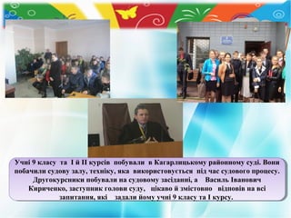 Учні 99класу та ІІй ІІ курсів побували в Кагарлицькому районному суді. Вони
Учні класу та й ІІ курсів побували в Кагарлицькому районному суді. Вони
побачили судову залу, техніку, яка використовується під час судового процесу.
побачили судову залу, техніку, яка використовується під час судового процесу.
Другокурсники побували на судовому засіданні, аа Василь Іванович
Другокурсники побували на судовому засіданні,
Василь Іванович
Кириченко, заступник голови суду, цікаво й змістовно відповів на всі
Кириченко, заступник голови суду, цікаво й змістовно відповів на всі
запитання, які задали йому учні 99класу та ІІкурсу.
запитання, які задали йому учні класу та курсу.

 