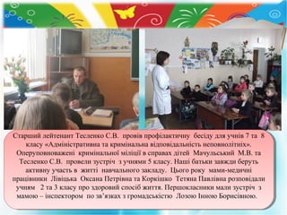 Старший лейтенант Тесленко С.В. провів профілактичну бесіду для учнів 77та 88
Старший лейтенант Тесленко С.В. провів профілактичну бесіду для учнів та
класу «Адміністративна та кримінальна відповідальність неповнолітніх».
класу «Адміністративна та кримінальна відповідальність неповнолітніх».
Оперуповноважені кримінальної міліції ввсправах дітей Мачульський М.В. та
Оперуповноважені кримінальної міліції справах дітей Мачульський М.В. та
Тесленко С.В. провели зустріч ззучнями 55класу. Наші батьки завжди беруть
Тесленко С.В. провели зустріч учнями класу. Наші батьки завжди беруть
активну участь вв житті навчального закладу. Цього року мами-медичні
активну участь житті навчального закладу. Цього року мами-медичні
працівники Лівіцька Оксана Петрівна та Коркішко Тетяна Павлівна розповідали
працівники Лівіцька Оксана Петрівна та Коркішко Тетяна Павлівна розповідали
учням 22та 33класу про здоровий спосіб життя. Першокласники мали зустріч зз
учням
та класу про здоровий спосіб життя. Першокласники мали зустріч
мамою ––інспектором по зв’язках ззгромадськістю Лозою Інною Борисівною.
мамою інспектором по зв’язках громадськістю Лозою Інною Борисівною.

 