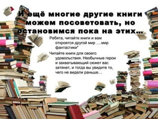 И ещё многие другие книги
можем посоветовать, но
остановимся пока на этих…
Ребята, читайте книги и вам
откроется другой мир ….мир
фантастики*
Читайте книги для своего
удовольствия. Необычные герои
и захватывающий сюжет вас
затянет, и тогда вы увидите то,
чего не видели раньше…

 