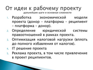 дальнейшие шаги и основные сложности

1.

2.
3.
4.
5.

Разработка
экономической
модели
проекта (донор – платформа – реципиент
– платформа – донор).
Определение
юридической
системы
правоотношений в рамках проекта.
Оптимизация налоговой нагрузки (вплоть
до полного избавления от налогов).
IT решение проекта
Реклама проекта, в том числе привлечение
в проект реципиентов.

 