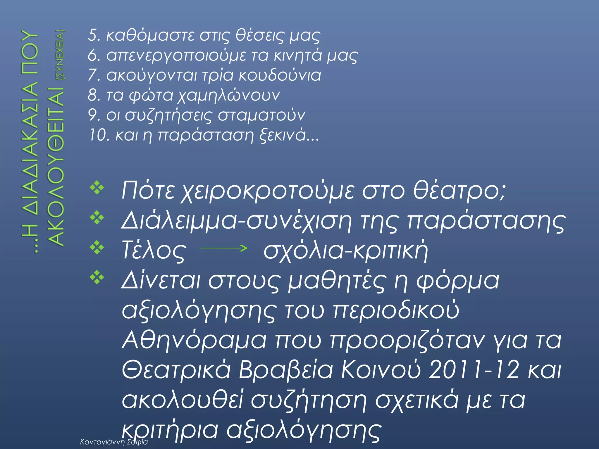 5. καθόμαστε στις θέσεις μας
6. απενεργοποιούμε τα κινητά μας
7. ακούγονται τρία κουδούνια
8. τα φώτα χαμηλώνουν
9. οι συζητήσεις σταματούν
10. και η παράσταση ξεκινά...






Πότε χειροκροτούμε στο θέατρο;
Διάλειμμα-συνέχιση της παράστασης
Τέλος
σχόλια-κριτική
Δίνεται στους μαθητές η φόρμα
αξιολόγησης του περιοδικού
Αθηνόραμα που προοριζόταν για τα
Θεατρικά Βραβεία Κοινού 2011-12 και
ακολουθεί συζήτηση σχετικά με τα
κριτήρια αξιολόγησης

Κοντογιάννη Σοφία

 