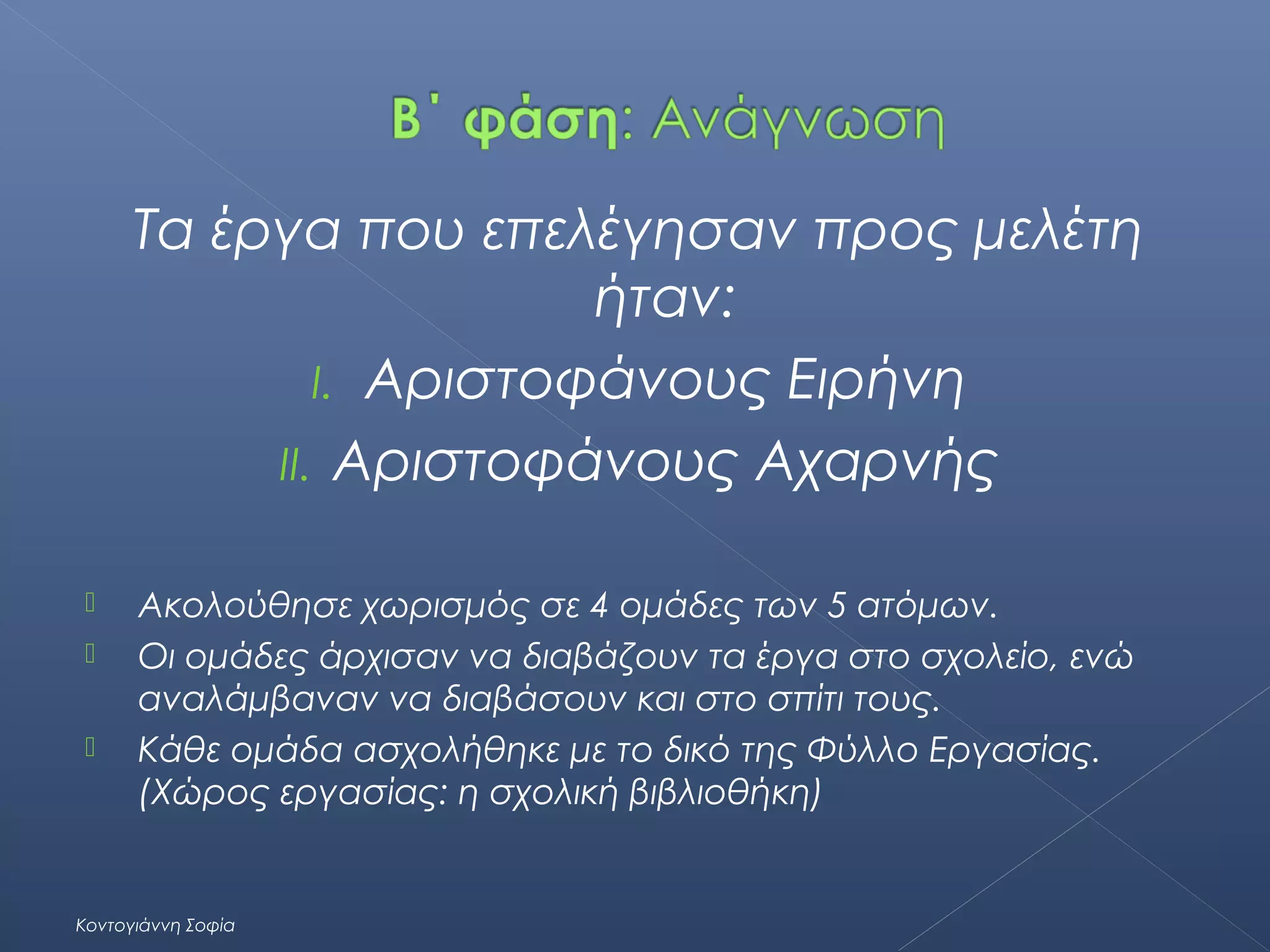 Τα έργα που επελέγησαν προς μελέτη
ήταν:
I. Αριστοφάνους Ειρήνη
II. Αριστοφάνους Αχαρνής




Ακολούθησε χωρισμός σε 4 ομάδες των 5 ατόμων.
Οι ομάδες άρχισαν να διαβάζουν τα έργα στο σχολείο, ενώ
αναλάμβαναν να διαβάσουν και στο σπίτι τους.
Κάθε ομάδα ασχολήθηκε με το δικό της Φύλλο Εργασίας.
(Χώρος εργασίας: η σχολική βιβλιοθήκη)

Κοντογιάννη Σοφία

 