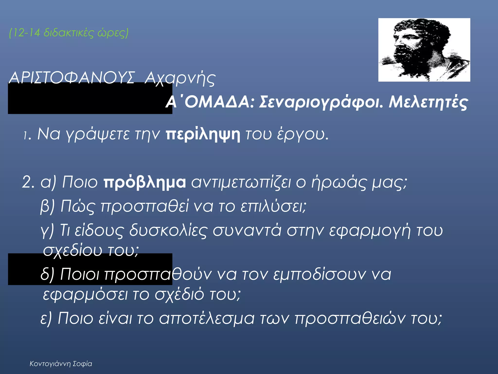 (12-14 διδακτικές ώρες)

ΑΡΙΣΤΟΦΑΝΟΥΣ Αχαρνής
A΄ΟΜΑΔΑ: Σεναριογράφοι. Μελετητές
1.

Να γράψετε την περίληψη του έργου.

2. α) Ποιο πρόβλημα αντιμετωπίζει ο ήρωάς μας;
β) Πώς προσπαθεί να το επιλύσει;
γ) Τι είδους δυσκολίες συναντά στην εφαρμογή του
σχεδίου του;
δ) Ποιοι προσπαθούν να τον εμποδίσουν να
εφαρμόσει το σχέδιό του;
ε) Ποιο είναι το αποτέλεσμα των προσπαθειών του;
Κοντογιάννη Σοφία

 