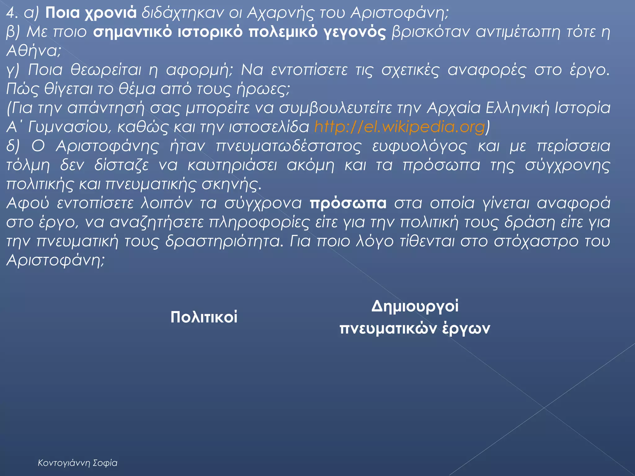 4. α) Ποια χρονιά διδάχτηκαν οι Αχαρνής του Αριστοφάνη;
β) Με ποιο σημαντικό ιστορικό πολεμικό γεγονός βρισκόταν αντιμέτωπη τότε η
Αθήνα;
γ) Ποια θεωρείται η αφορμή; Να εντοπίσετε τις σχετικές αναφορές στο έργο.
Πώς θίγεται το θέμα από τους ήρωες;
(Για την απάντησή σας μπορείτε να συμβουλευτείτε την Αρχαία Ελληνική Ιστορία
Α΄ Γυμνασίου, καθώς και την ιστοσελίδα http://el.wikipedia.org)
δ) Ο Αριστοφάνης ήταν πνευματωδέστατος ευφυολόγος και με περίσσεια
τόλμη δεν δίσταζε να καυτηριάσει ακόμη και τα πρόσωπα της σύγχρονης
πολιτικής και πνευματικής σκηνής.
Αφού εντοπίσετε λοιπόν τα σύγχρονα πρόσωπα στα οποία γίνεται αναφορά
στο έργο, να αναζητήσετε πληροφορίες είτε για την πολιτική τους δράση είτε για
την πνευματική τους δραστηριότητα. Για ποιο λόγο τίθενται στο στόχαστρο του
Αριστοφάνη;
Πολιτικοί

Κοντογιάννη Σοφία

Δημιουργοί
πνευματικών έργων

 