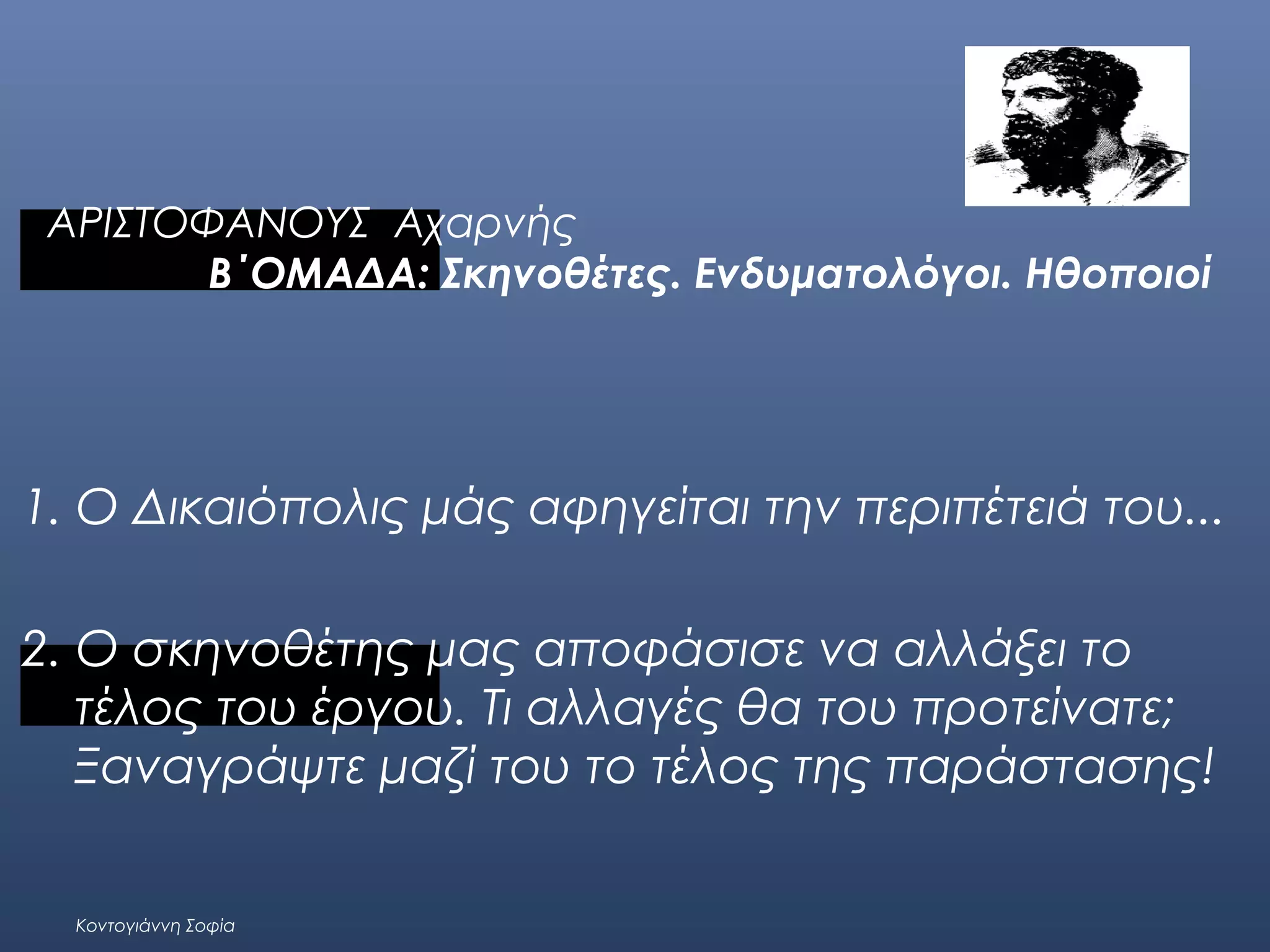 ΑΡΙΣΤΟΦΑΝΟΥΣ Αχαρνής
Β΄ΟΜΑΔΑ: Σκηνοθέτες. Ενδυματολόγοι. Ηθοποιοί

1. Ο Δικαιόπολις μάς αφηγείται την περιπέτειά του...
 
2. Ο σκηνοθέτης μας αποφάσισε να αλλάξει το
τέλος του έργου. Τι αλλαγές θα του προτείνατε;
Ξαναγράψτε μαζί του το τέλος της παράστασης!
 
Κοντογιάννη Σοφία

 