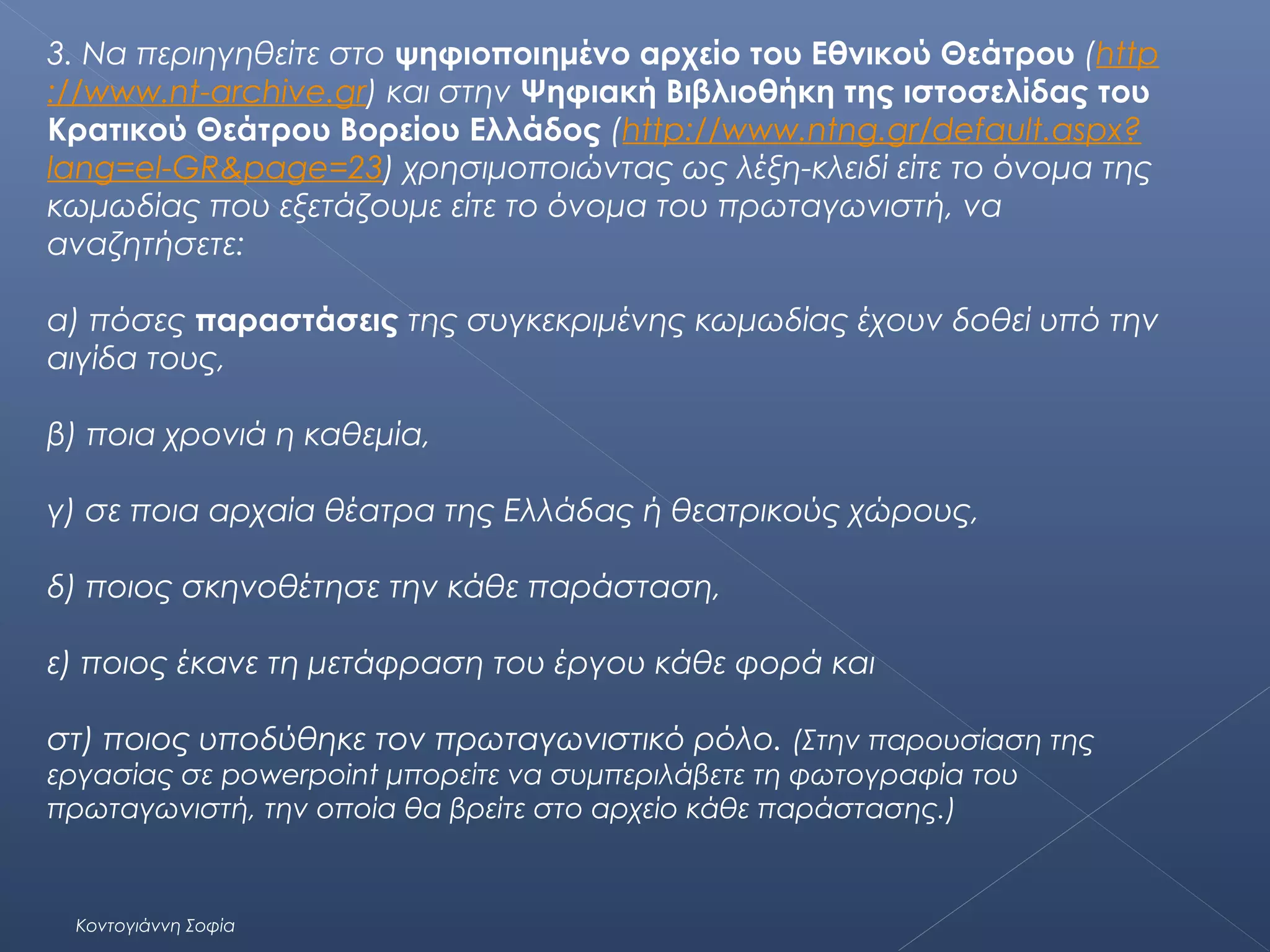 3. Να περιηγηθείτε στο ψηφιοποιημένο αρχείο του Εθνικού Θεάτρου (http
://www.nt-archive.gr) και στην Ψηφιακή Βιβλιοθήκη της ιστοσελίδας του
Κρατικού Θεάτρου Βορείου Ελλάδος (http://www.ntng.gr/default.aspx?
lang=el-GR&page=23) χρησιμοποιώντας ως λέξη-κλειδί είτε το όνομα της
κωμωδίας που εξετάζουμε είτε το όνομα του πρωταγωνιστή, να
αναζητήσετε:
α) πόσες παραστάσεις της συγκεκριμένης κωμωδίας έχουν δοθεί υπό την
αιγίδα τους,
β) ποια χρονιά η καθεμία,
γ) σε ποια αρχαία θέατρα της Ελλάδας ή θεατρικούς χώρους,
δ) ποιος σκηνοθέτησε την κάθε παράσταση,
ε) ποιος έκανε τη μετάφραση του έργου κάθε φορά και
στ) ποιος υποδύθηκε τον πρωταγωνιστικό ρόλο. (Στην παρουσίαση της
εργασίας σε powerpoint μπορείτε να συμπεριλάβετε τη φωτογραφία του
πρωταγωνιστή, την οποία θα βρείτε στο αρχείο κάθε παράστασης.)

Κοντογιάννη Σοφία

 