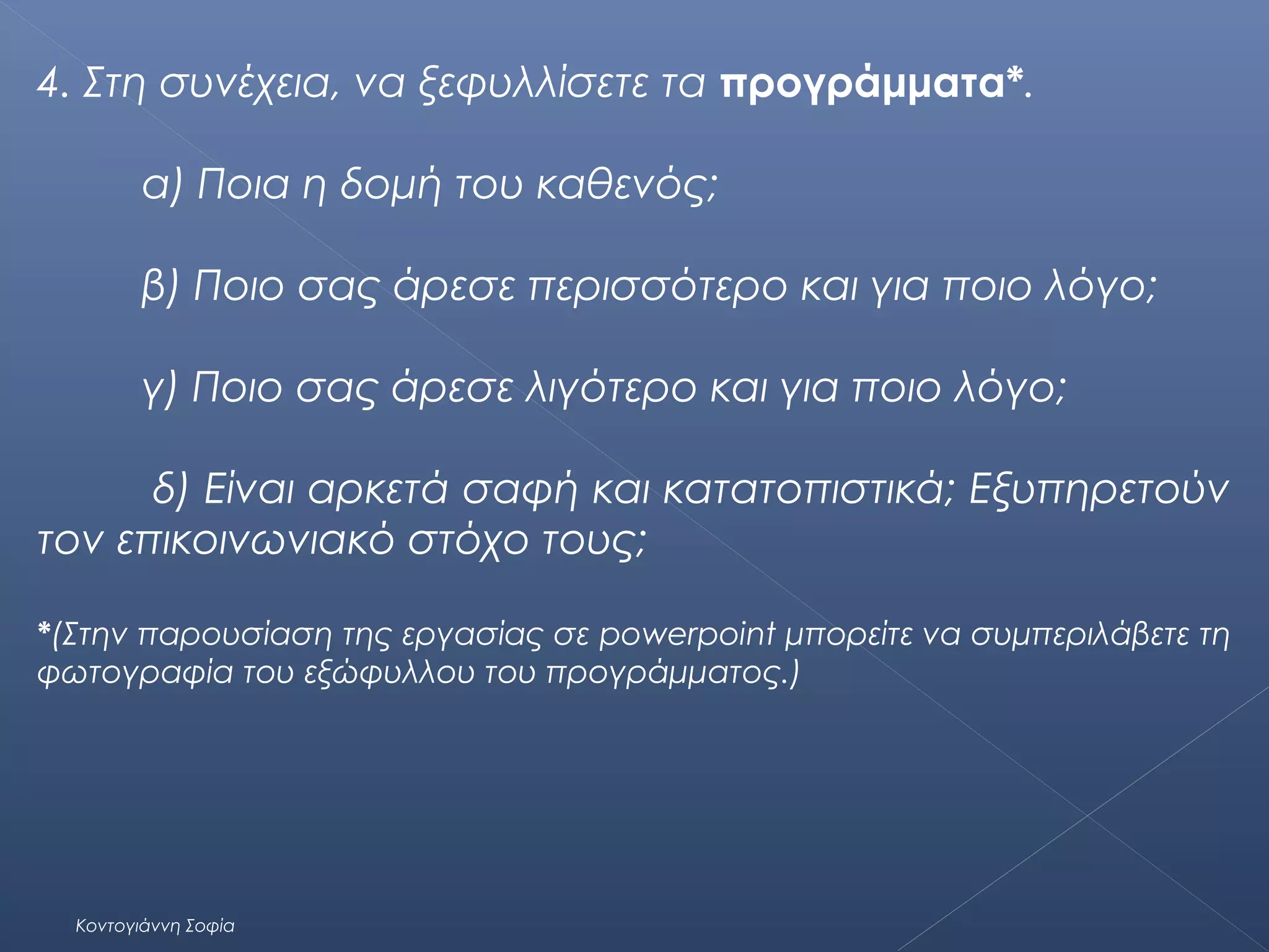 4. Στη συνέχεια, να ξεφυλλίσετε τα προγράμματα*.
α) Ποια η δομή του καθενός;
β) Ποιο σας άρεσε περισσότερο και για ποιο λόγο;
γ) Ποιο σας άρεσε λιγότερο και για ποιο λόγο;
δ) Είναι αρκετά σαφή και κατατοπιστικά; Εξυπηρετούν
τον επικοινωνιακό στόχο τους;
*(Στην παρουσίαση της εργασίας σε powerpoint μπορείτε να συμπεριλάβετε τη
φωτογραφία του εξώφυλλου του προγράμματος.)

Κοντογιάννη Σοφία

 