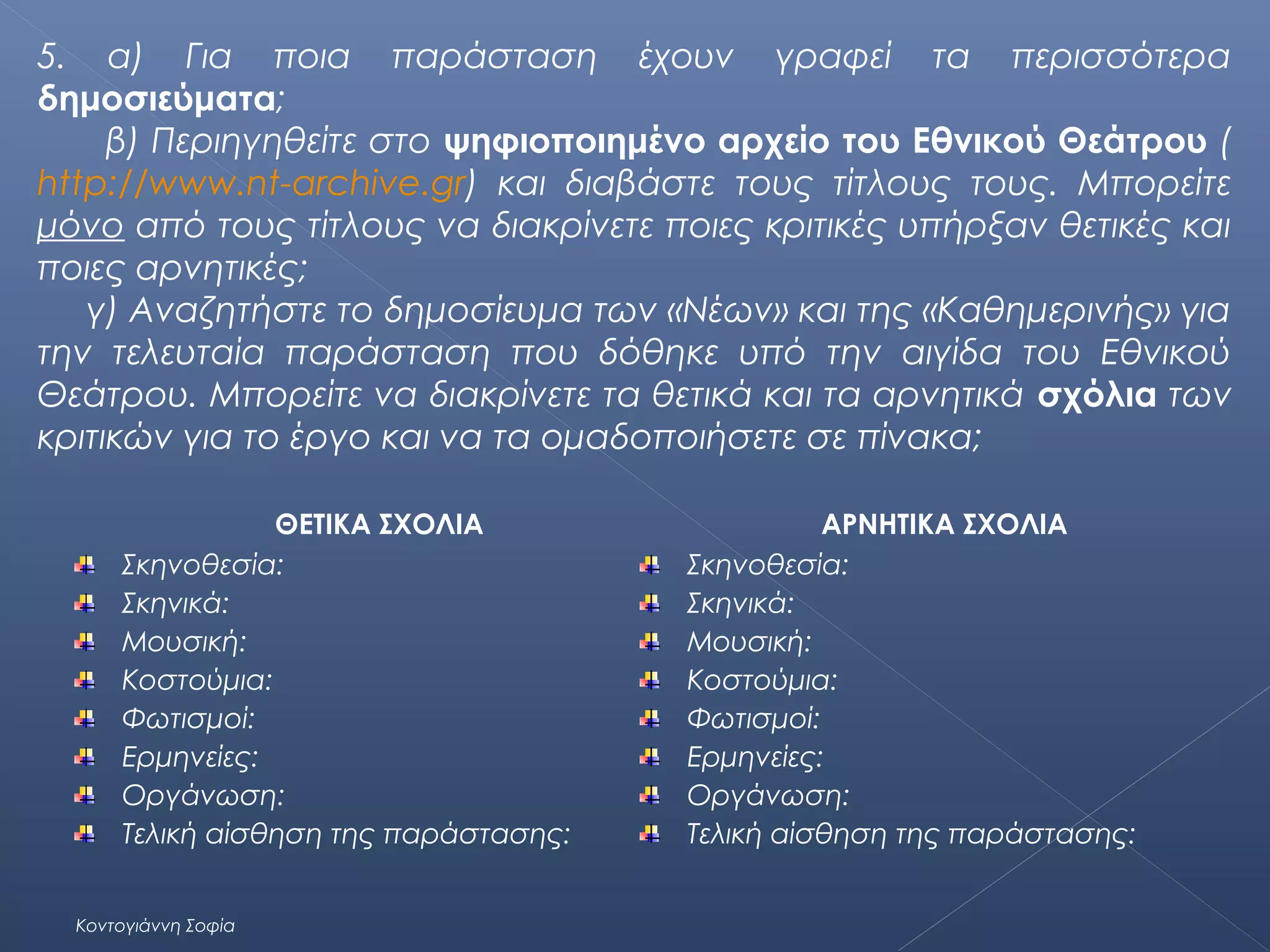 5. α) Για ποια παράσταση έχουν γραφεί τα περισσότερα
δημοσιεύματα;
β) Περιηγηθείτε στο ψηφιοποιημένο αρχείο του Εθνικού Θεάτρου (
http://www.nt-archive.gr) και διαβάστε τους τίτλους τους. Μπορείτε
μόνο από τους τίτλους να διακρίνετε ποιες κριτικές υπήρξαν θετικές και
ποιες αρνητικές;
γ) Αναζητήστε το δημοσίευμα των «Νέων» και της «Καθημερινής» για
την τελευταία παράσταση που δόθηκε υπό την αιγίδα του Εθνικού
Θεάτρου. Μπορείτε να διακρίνετε τα θετικά και τα αρνητικά σχόλια των
κριτικών για το έργο και να τα ομαδοποιήσετε σε πίνακα;
ΘΕΤΙΚΑ ΣΧΟΛΙΑ
Σκηνοθεσία:
Σκηνικά:
Μουσική:
Κοστούμια:
Φωτισμοί:
Ερμηνείες:
Οργάνωση:
Τελική αίσθηση της παράστασης:
Κοντογιάννη Σοφία

ΑΡΝΗΤΙΚΑ ΣΧΟΛΙΑ
Σκηνοθεσία:
Σκηνικά:
Μουσική:
Κοστούμια:
Φωτισμοί:
Ερμηνείες:
Οργάνωση:
Τελική αίσθηση της παράστασης:

 