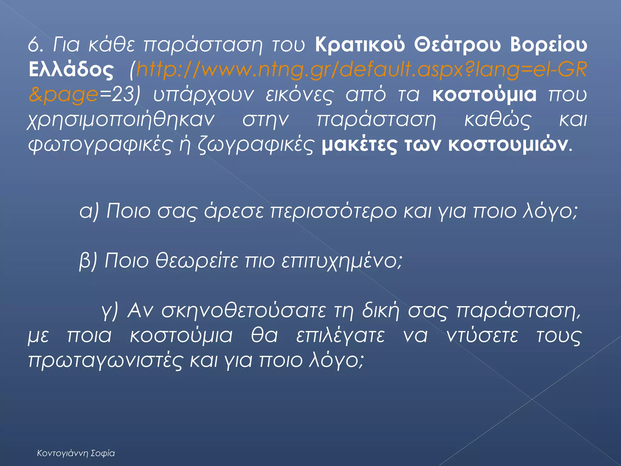 6. Για κάθε παράσταση του Κρατικού Θεάτρου Βορείου
Ελλάδος (http://www.ntng.gr/default.aspx?lang=el-GR
&page=23) υπάρχουν εικόνες από τα κοστούμια που
χρησιμοποιήθηκαν στην παράσταση καθώς και
φωτογραφικές ή ζωγραφικές μακέτες των κοστουμιών.
α) Ποιο σας άρεσε περισσότερο και για ποιο λόγο;
β) Ποιο θεωρείτε πιο επιτυχημένο;
γ) Αν σκηνοθετούσατε τη δική σας παράσταση,
με ποια κοστούμια θα επιλέγατε να ντύσετε τους
πρωταγωνιστές και για ποιο λόγο;

Κοντογιάννη Σοφία

 