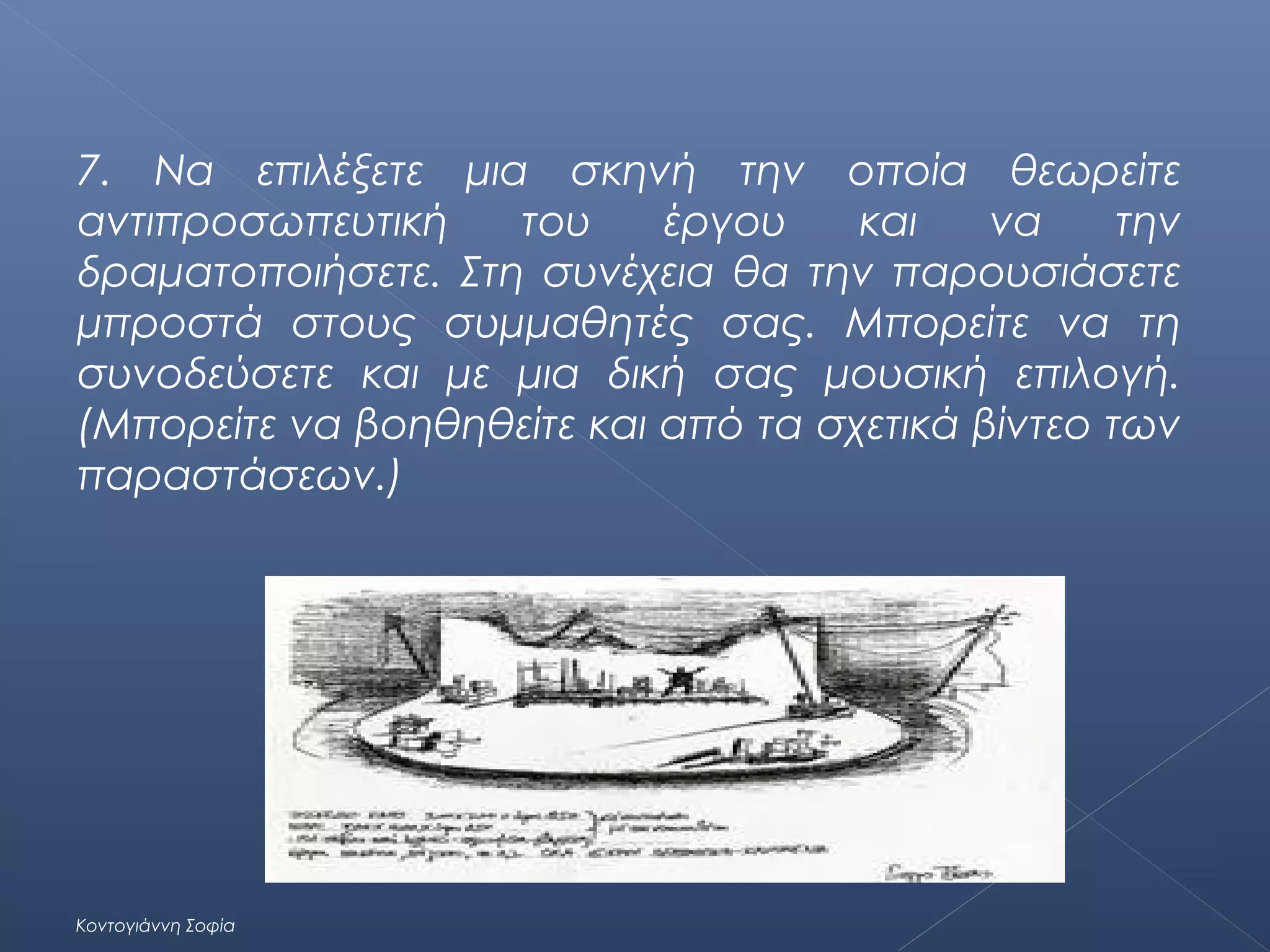 7. Να επιλέξετε μια σκηνή την οποία θεωρείτε
αντιπροσωπευτική
του
έργου
και
να
την
δραματοποιήσετε. Στη συνέχεια θα την παρουσιάσετε
μπροστά στους συμμαθητές σας. Μπορείτε να τη
συνοδεύσετε και με μια δική σας μουσική επιλογή.
(Μπορείτε να βοηθηθείτε και από τα σχετικά βίντεο των
παραστάσεων.)

Κοντογιάννη Σοφία

 
