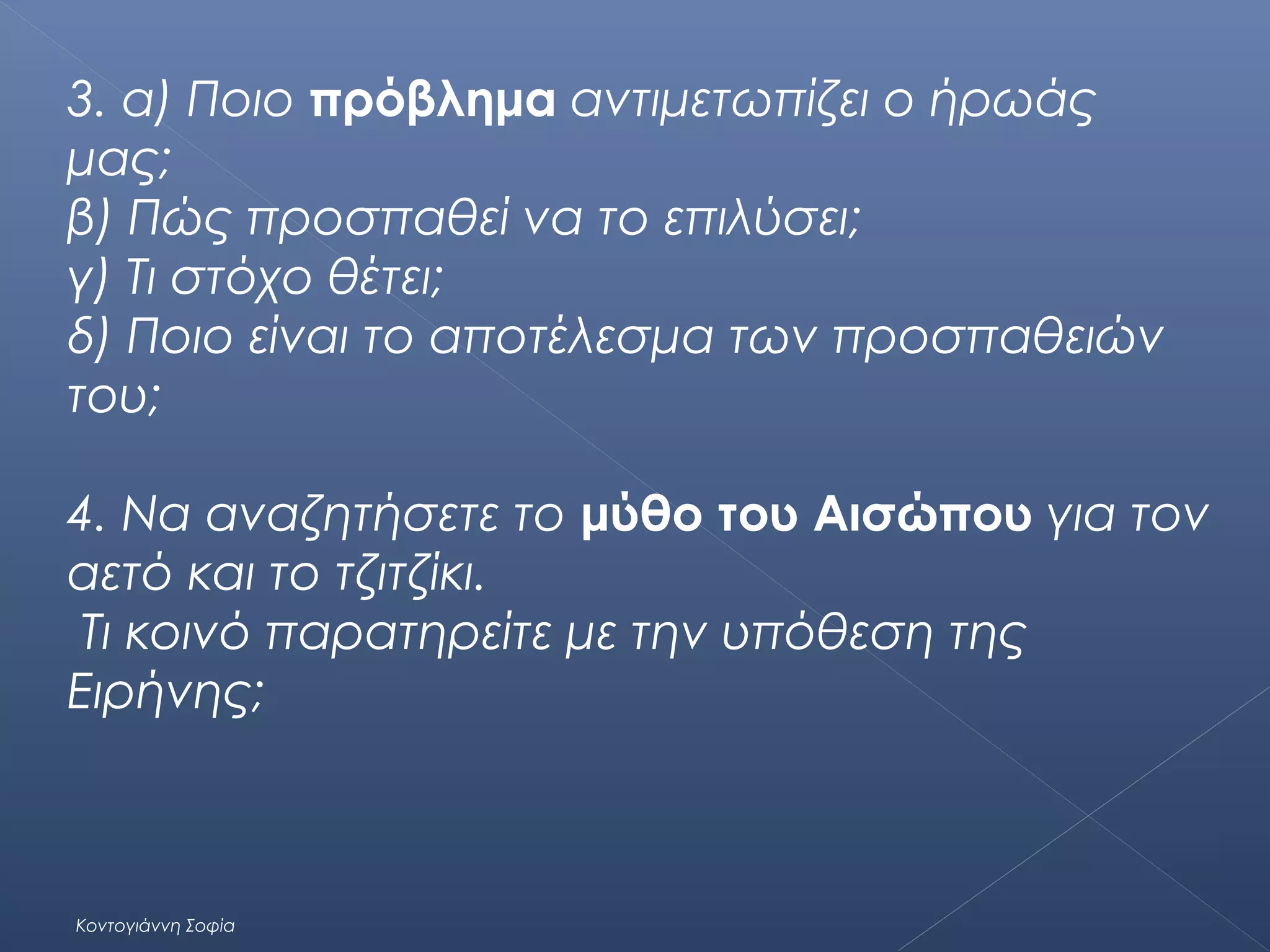 3. α) Ποιο πρόβλημα αντιμετωπίζει ο ήρωάς
μας;
β) Πώς προσπαθεί να το επιλύσει;
γ) Τι στόχο θέτει;
δ) Ποιο είναι το αποτέλεσμα των προσπαθειών
του;
4. Να αναζητήσετε το μύθο του Αισώπου για τον
αετό και το τζιτζίκι.
Τι κοινό παρατηρείτε με την υπόθεση της
Ειρήνης;

Κοντογιάννη Σοφία

 
