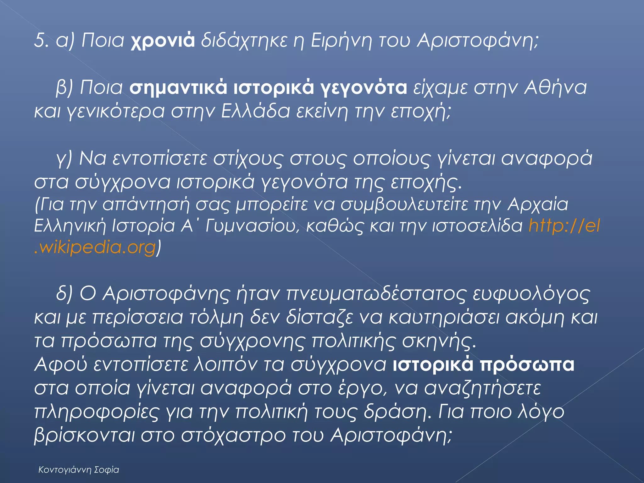 5. α) Ποια χρονιά διδάχτηκε η Ειρήνη του Αριστοφάνη;
β) Ποια σημαντικά ιστορικά γεγονότα είχαμε στην Αθήνα
και γενικότερα στην Ελλάδα εκείνη την εποχή;
γ) Να εντοπίσετε στίχους στους οποίους γίνεται αναφορά
στα σύγχρονα ιστορικά γεγονότα της εποχής.
(Για την απάντησή σας μπορείτε να συμβουλευτείτε την Αρχαία
Ελληνική Ιστορία Α΄ Γυμνασίου, καθώς και την ιστοσελίδα http://el
.wikipedia.org)

δ) Ο Αριστοφάνης ήταν πνευματωδέστατος ευφυολόγος
και με περίσσεια τόλμη δεν δίσταζε να καυτηριάσει ακόμη και
τα πρόσωπα της σύγχρονης πολιτικής σκηνής.
Αφού εντοπίσετε λοιπόν τα σύγχρονα ιστορικά πρόσωπα
στα οποία γίνεται αναφορά στο έργο, να αναζητήσετε
πληροφορίες για την πολιτική τους δράση. Για ποιο λόγο
βρίσκονται στο στόχαστρο του Αριστοφάνη;
Κοντογιάννη Σοφία

 