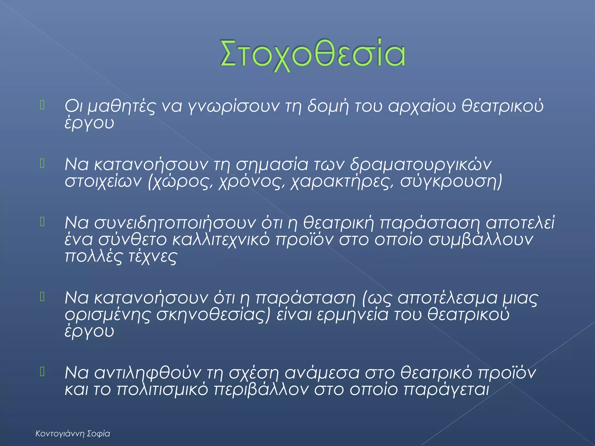 

Οι μαθητές να γνωρίσουν τη δομή του αρχαίου θεατρικού
έργου



Να κατανοήσουν τη σημασία των δραματουργικών
στοιχείων (χώρος, χρόνος, χαρακτήρες, σύγκρουση)



Να συνειδητοποιήσουν ότι η θεατρική παράσταση αποτελεί
ένα σύνθετο καλλιτεχνικό προϊόν στο οποίο συμβάλλουν
πολλές τέχνες



Να κατανοήσουν ότι η παράσταση (ως αποτέλεσμα μιας
ορισμένης σκηνοθεσίας) είναι ερμηνεία του θεατρικού
έργου



Να αντιληφθούν τη σχέση ανάμεσα στο θεατρικό προϊόν
και το πολιτισμικό περιβάλλον στο οποίο παράγεται

Κοντογιάννη Σοφία

 